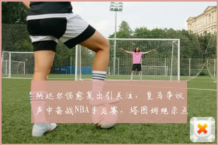 纳达尔伤愈复出引关注，皇马争议声